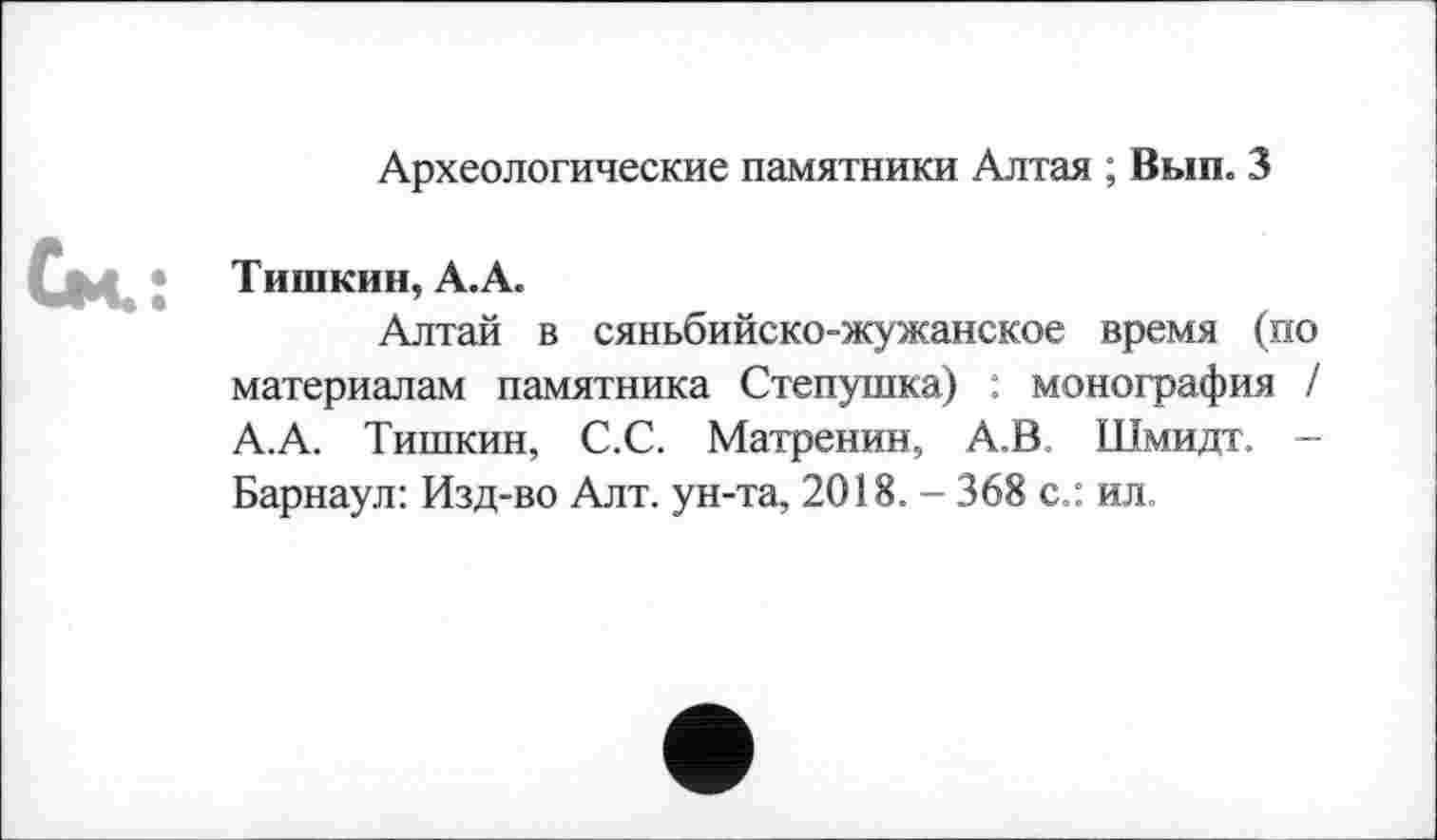 ﻿Археологические памятники Алтая ; Вып. 3
Тишкин, А.А.
Алтай в сяньбийско-жужанское время (по материалам памятника Степушка) : монография / А.А. Тишкин, С.С. Матренин, А.В Шмидт. -Барнаул: Изд-во Алт. ун-та, 2018. - 368 с.: ил